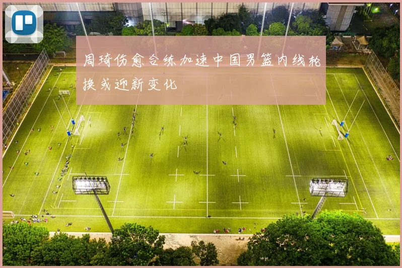 周琦伤愈合练加速中国男篮内线轮换或迎新变化